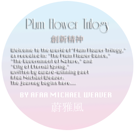 Welcome to the world of "Plum Flower Trilogy," as revealed in: 
"The Plum Flower Dance," "The Government of Nature," and "City of Eternal Spring," 
written by award-winning poet Afaa Michael Weaver. 
The journey begins here…. 
